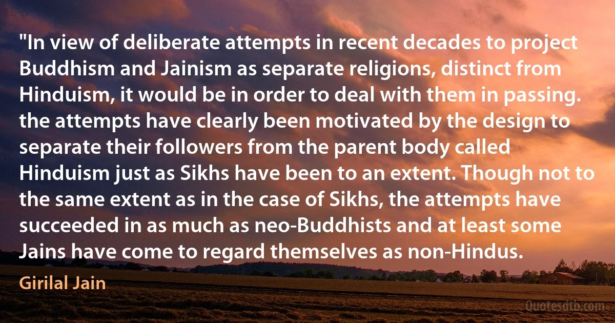 "In view of deliberate attempts in recent decades to project Buddhism and Jainism as separate religions, distinct from Hinduism, it would be in order to deal with them in passing. the attempts have clearly been motivated by the design to separate their followers from the parent body called Hinduism just as Sikhs have been to an extent. Though not to the same extent as in the case of Sikhs, the attempts have succeeded in as much as neo-Buddhists and at least some Jains have come to regard themselves as non-Hindus. (Girilal Jain)