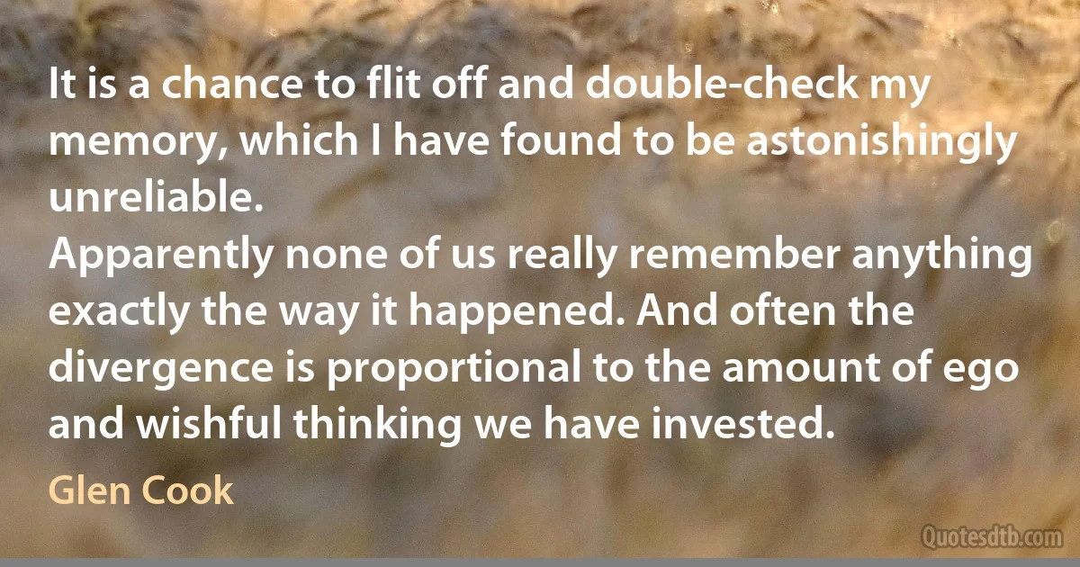 It is a chance to flit off and double-check my memory, which I have found to be astonishingly unreliable.
Apparently none of us really remember anything exactly the way it happened. And often the divergence is proportional to the amount of ego and wishful thinking we have invested. (Glen Cook)