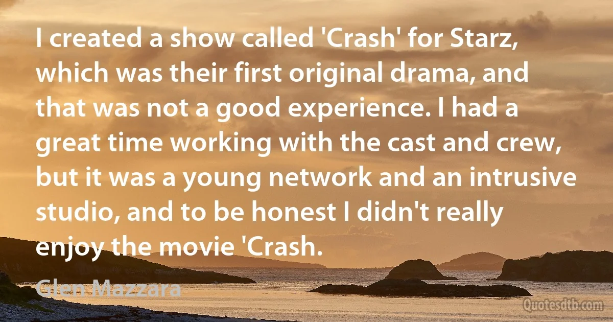 I created a show called 'Crash' for Starz, which was their first original drama, and that was not a good experience. I had a great time working with the cast and crew, but it was a young network and an intrusive studio, and to be honest I didn't really enjoy the movie 'Crash. (Glen Mazzara)