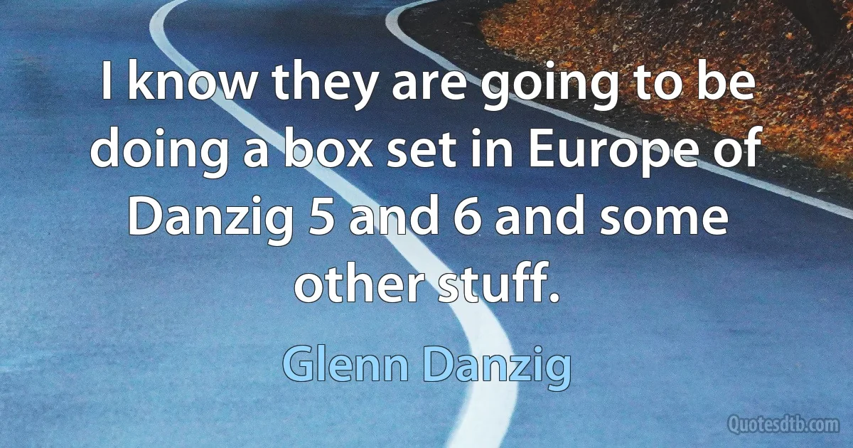 I know they are going to be doing a box set in Europe of Danzig 5 and 6 and some other stuff. (Glenn Danzig)