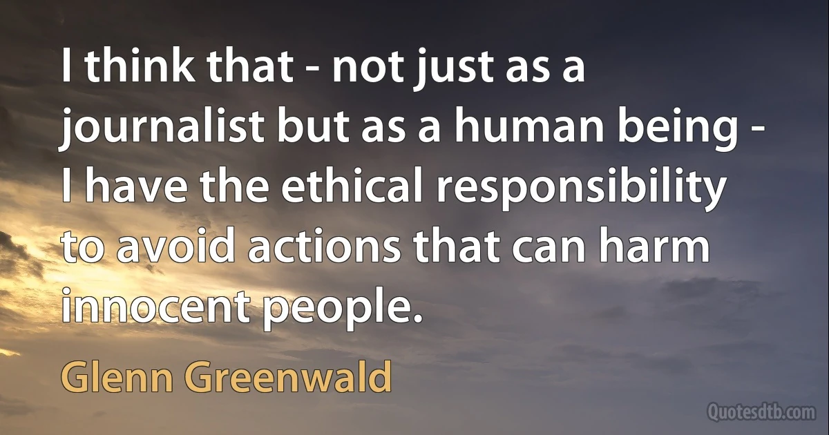 I think that - not just as a journalist but as a human being - I have the ethical responsibility to avoid actions that can harm innocent people. (Glenn Greenwald)