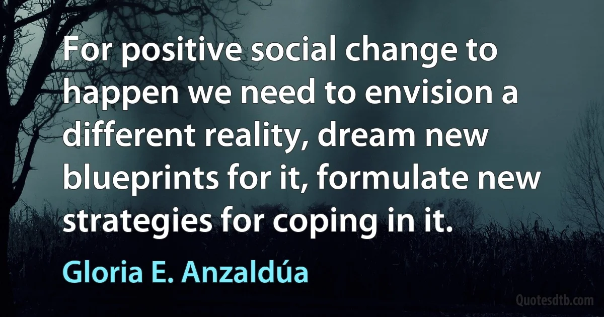 For positive social change to happen we need to envision a different reality, dream new blueprints for it, formulate new strategies for coping in it. (Gloria E. Anzaldúa)