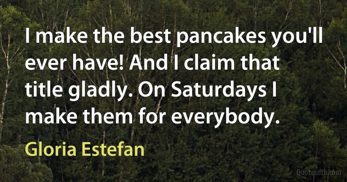 I make the best pancakes you'll ever have! And I claim that title gladly. On Saturdays I make them for everybody. (Gloria Estefan)