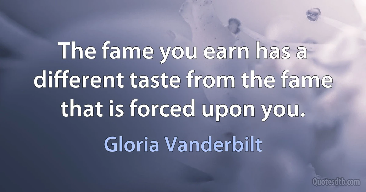 The fame you earn has a different taste from the fame that is forced upon you. (Gloria Vanderbilt)