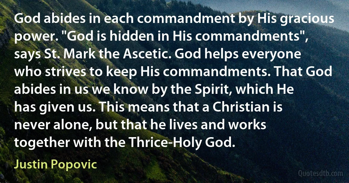 God abides in each commandment by His gracious power. "God is hidden in His commandments", says St. Mark the Ascetic. God helps everyone who strives to keep His commandments. That God abides in us we know by the Spirit, which He has given us. This means that a Christian is never alone, but that he lives and works together with the Thrice-Holy God. (Justin Popovic)