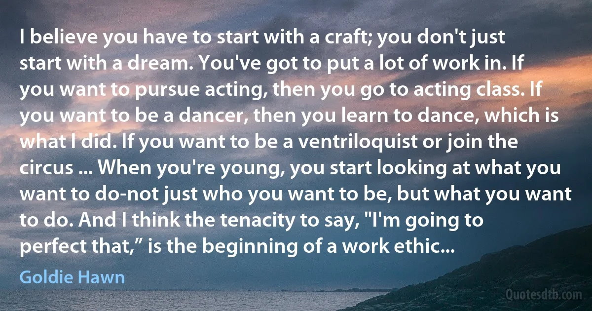 I believe you have to start with a craft; you don't just start with a dream. You've got to put a lot of work in. If you want to pursue acting, then you go to acting class. If you want to be a dancer, then you learn to dance, which is what I did. If you want to be a ventriloquist or join the circus ... When you're young, you start looking at what you want to do-not just who you want to be, but what you want to do. And I think the tenacity to say, "I'm going to perfect that,” is the beginning of a work ethic... (Goldie Hawn)