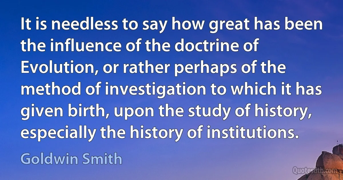 It is needless to say how great has been the influence of the doctrine of Evolution, or rather perhaps of the method of investigation to which it has given birth, upon the study of history, especially the history of institutions. (Goldwin Smith)