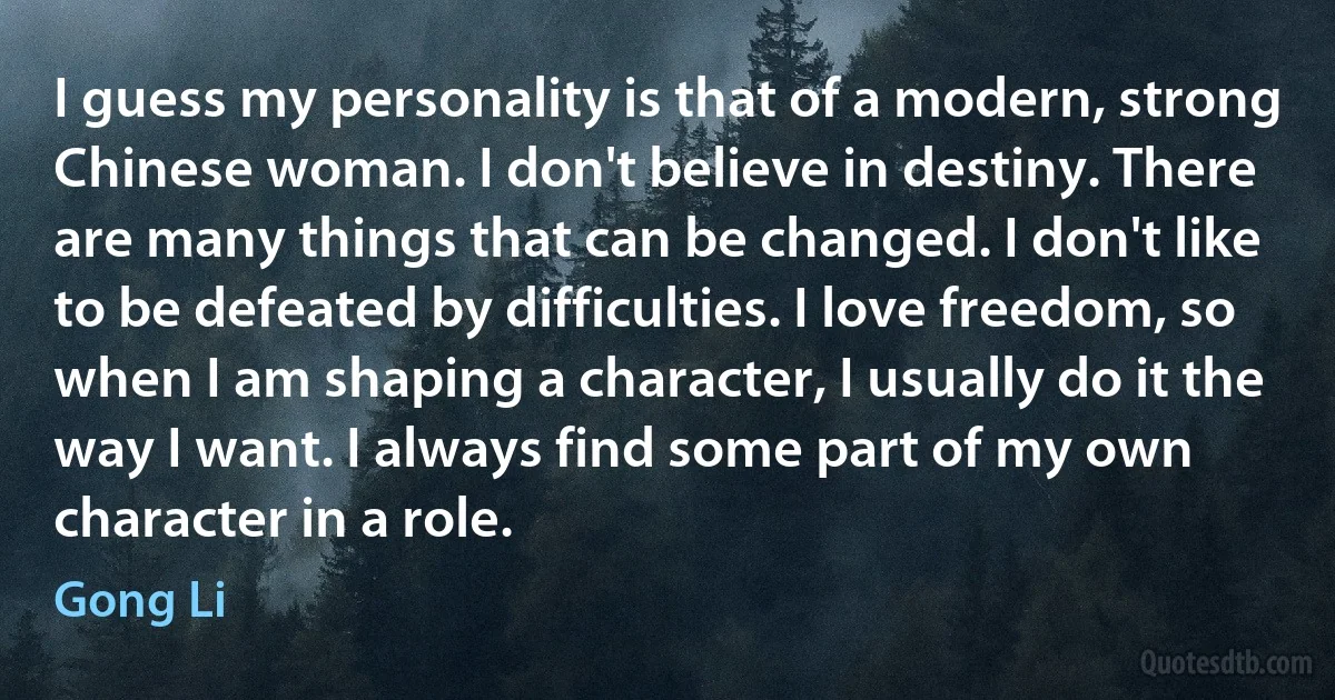 I guess my personality is that of a modern, strong Chinese woman. I don't believe in destiny. There are many things that can be changed. I don't like to be defeated by difficulties. I love freedom, so when I am shaping a character, I usually do it the way I want. I always find some part of my own character in a role. (Gong Li)