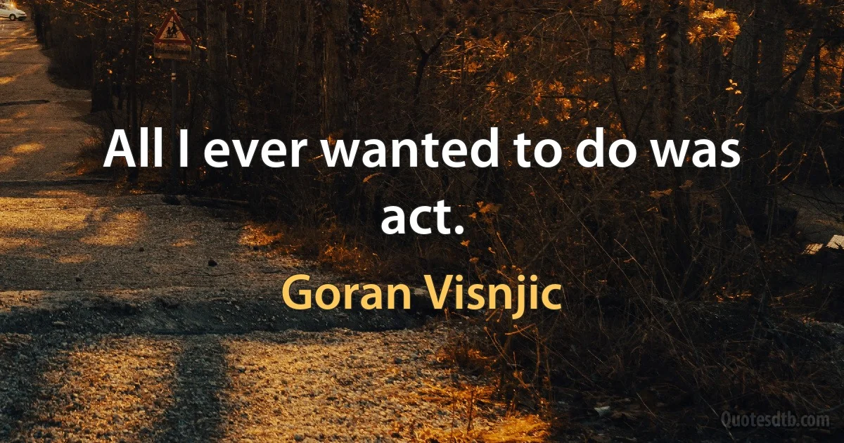 All I ever wanted to do was act. (Goran Visnjic)