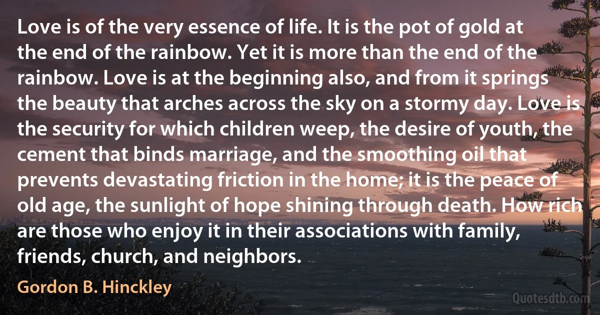 Love is of the very essence of life. It is the pot of gold at the end of the rainbow. Yet it is more than the end of the rainbow. Love is at the beginning also, and from it springs the beauty that arches across the sky on a stormy day. Love is the security for which children weep, the desire of youth, the cement that binds marriage, and the smoothing oil that prevents devastating friction in the home; it is the peace of old age, the sunlight of hope shining through death. How rich are those who enjoy it in their associations with family, friends, church, and neighbors. (Gordon B. Hinckley)