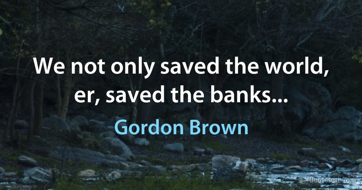 We not only saved the world, er, saved the banks... (Gordon Brown)