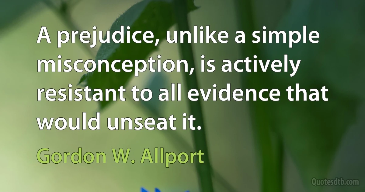 A prejudice, unlike a simple misconception, is actively resistant to all evidence that would unseat it. (Gordon W. Allport)