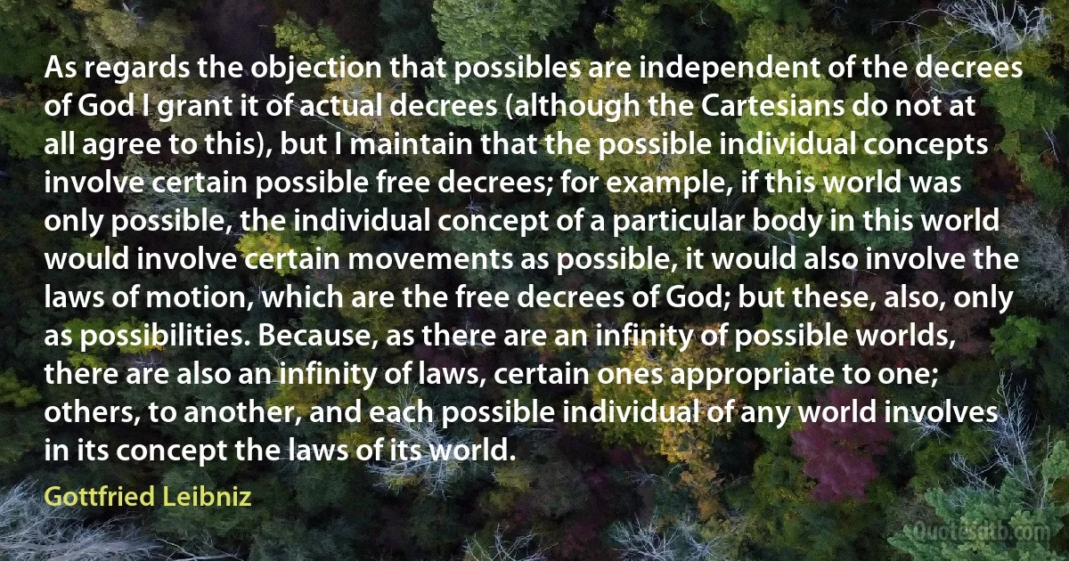 As regards the objection that possibles are independent of the decrees of God I grant it of actual decrees (although the Cartesians do not at all agree to this), but I maintain that the possible individual concepts involve certain possible free decrees; for example, if this world was only possible, the individual concept of a particular body in this world would involve certain movements as possible, it would also involve the laws of motion, which are the free decrees of God; but these, also, only as possibilities. Because, as there are an infinity of possible worlds, there are also an infinity of laws, certain ones appropriate to one; others, to another, and each possible individual of any world involves in its concept the laws of its world. (Gottfried Leibniz)