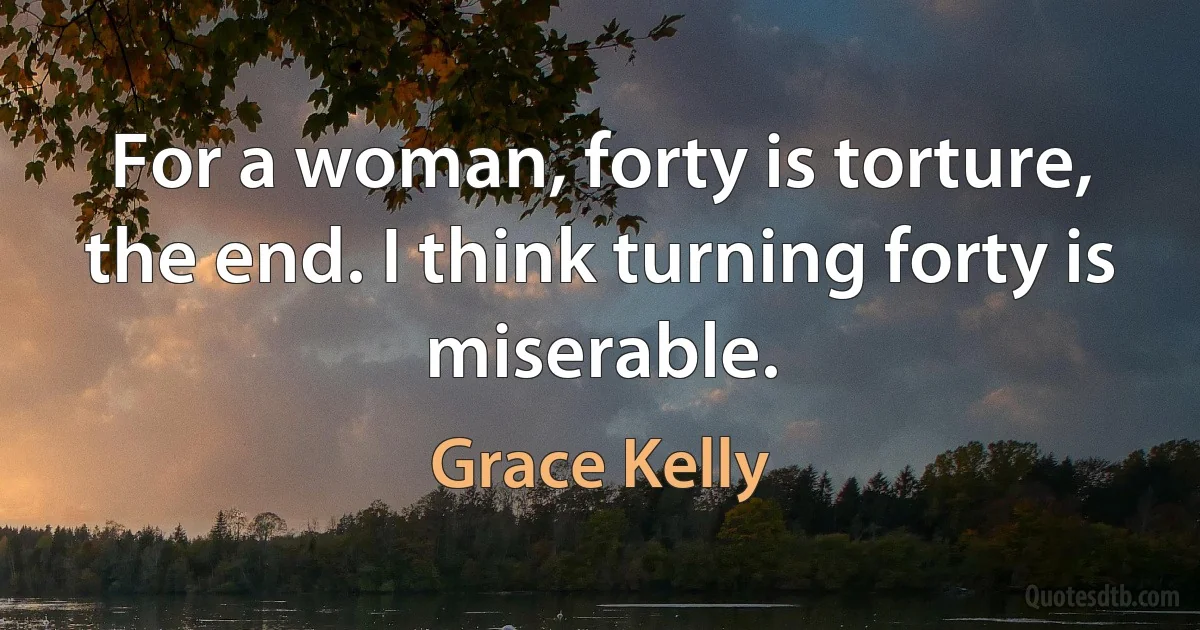 For a woman, forty is torture, the end. I think turning forty is miserable. (Grace Kelly)