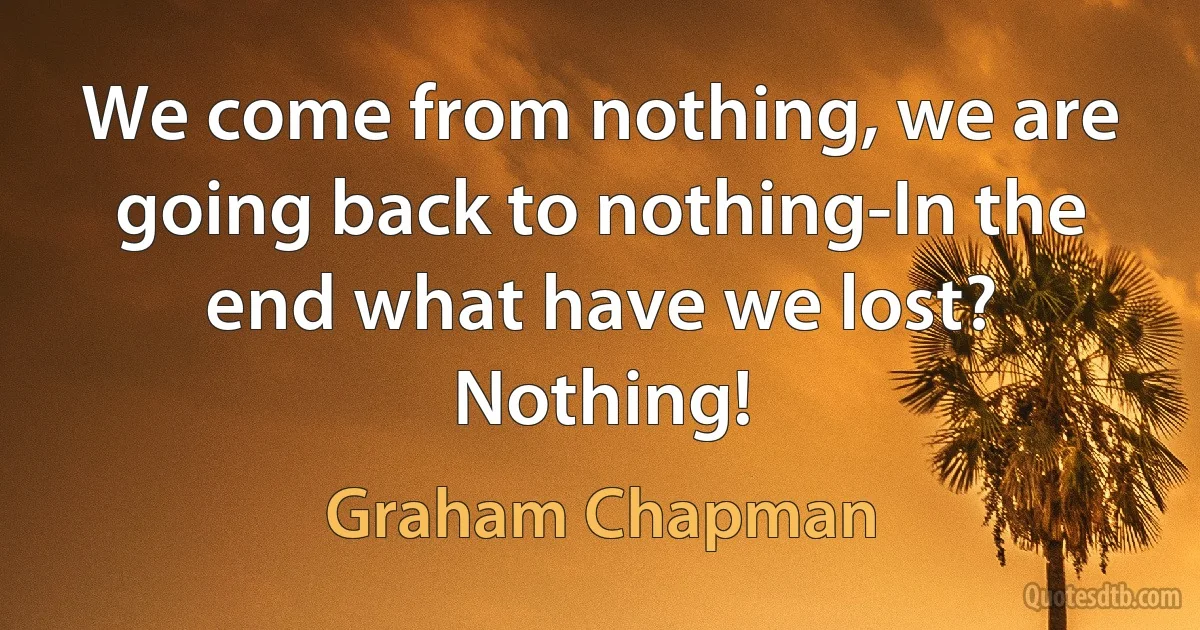 We come from nothing, we are going back to nothing-In the end what have we lost? Nothing! (Graham Chapman)