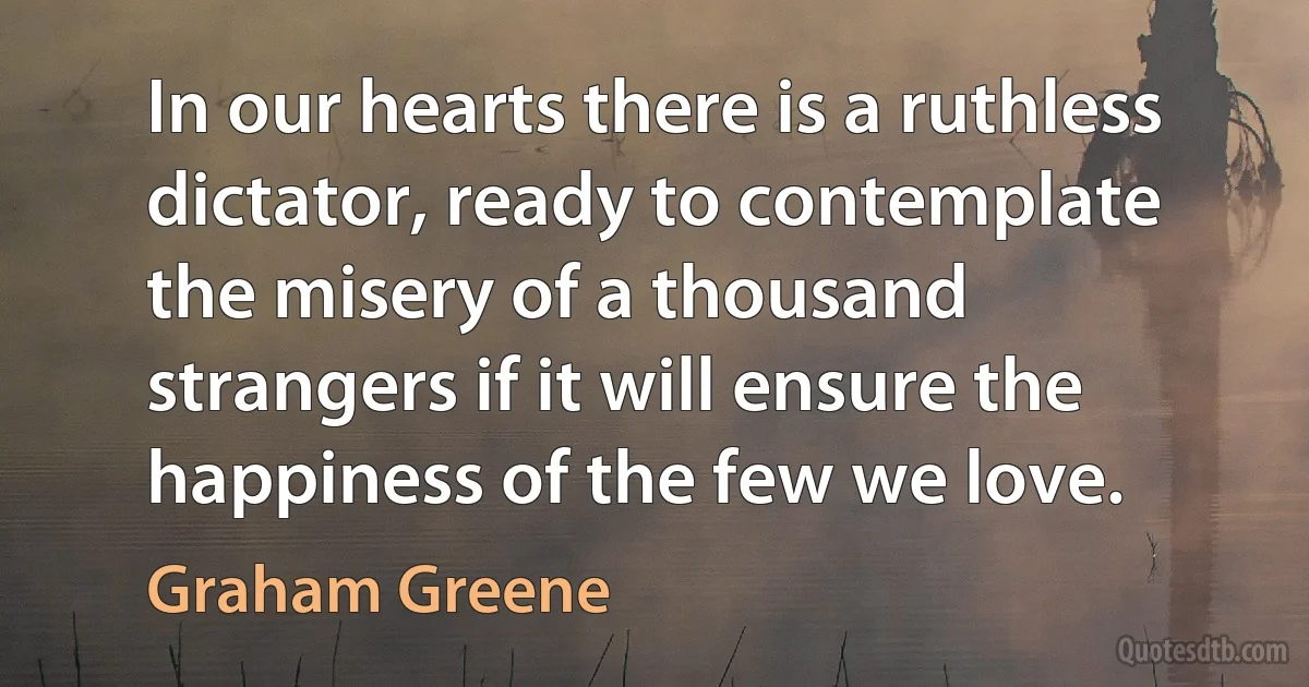 In our hearts there is a ruthless dictator, ready to contemplate the misery of a thousand strangers if it will ensure the happiness of the few we love. (Graham Greene)