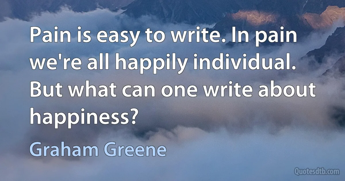 Pain is easy to write. In pain we're all happily individual. But what can one write about happiness? (Graham Greene)