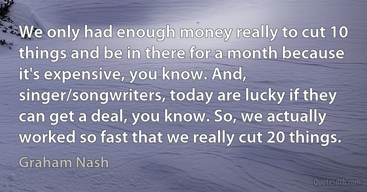 We only had enough money really to cut 10 things and be in there for a month because it's expensive, you know. And, singer/songwriters, today are lucky if they can get a deal, you know. So, we actually worked so fast that we really cut 20 things. (Graham Nash)