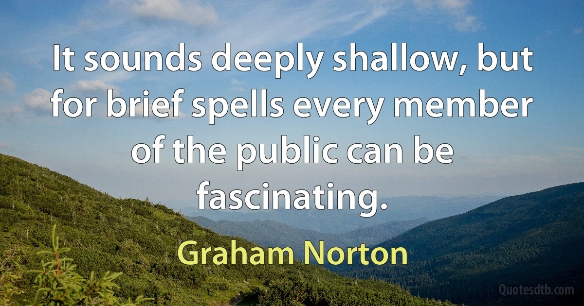 It sounds deeply shallow, but for brief spells every member of the public can be fascinating. (Graham Norton)