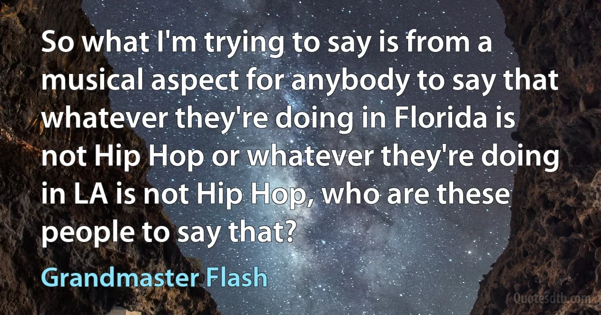 So what I'm trying to say is from a musical aspect for anybody to say that whatever they're doing in Florida is not Hip Hop or whatever they're doing in LA is not Hip Hop, who are these people to say that? (Grandmaster Flash)