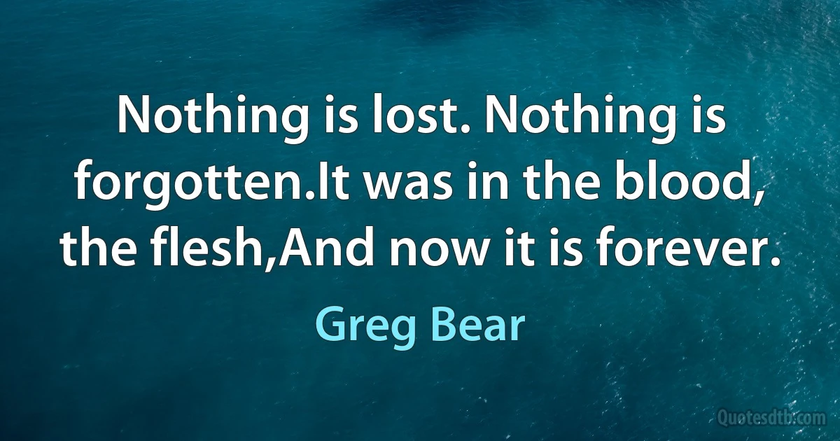 Nothing is lost. Nothing is forgotten.It was in the blood, the flesh,And now it is forever. (Greg Bear)