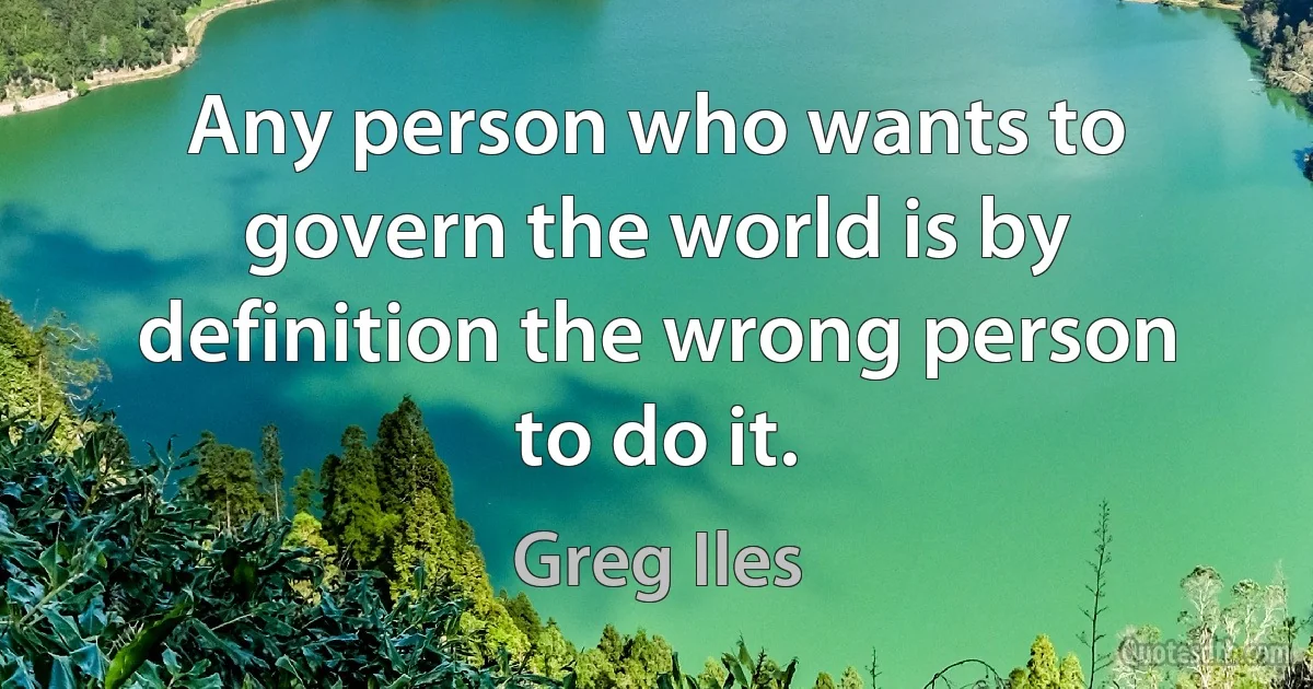 Any person who wants to govern the world is by definition the wrong person to do it. (Greg Iles)