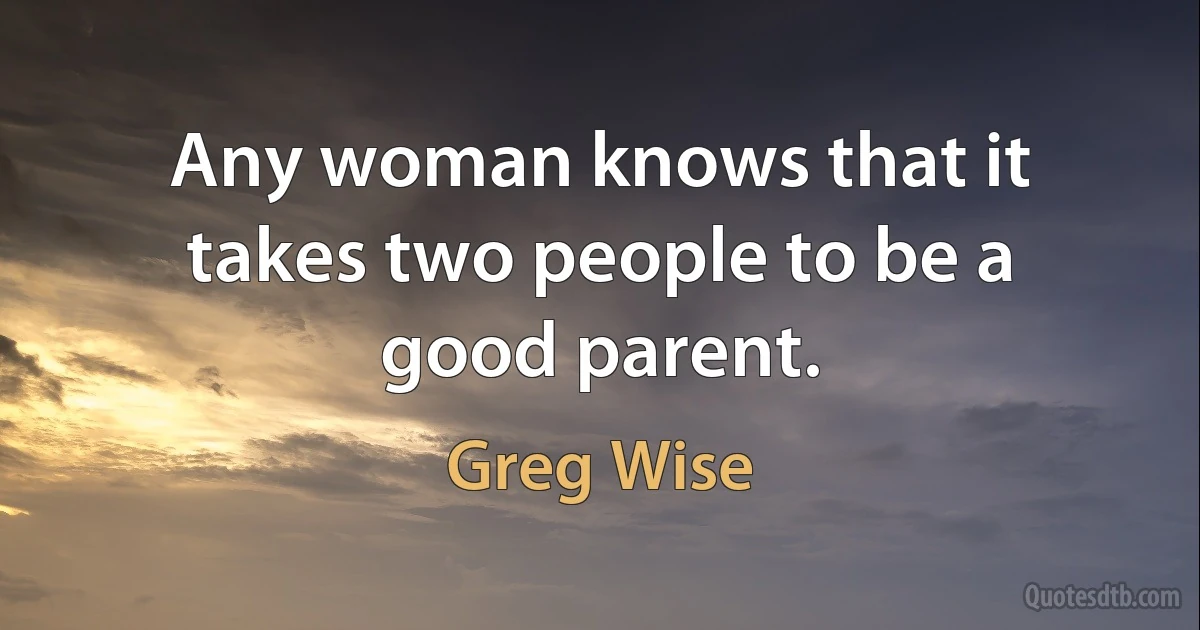 Any woman knows that it takes two people to be a good parent. (Greg Wise)