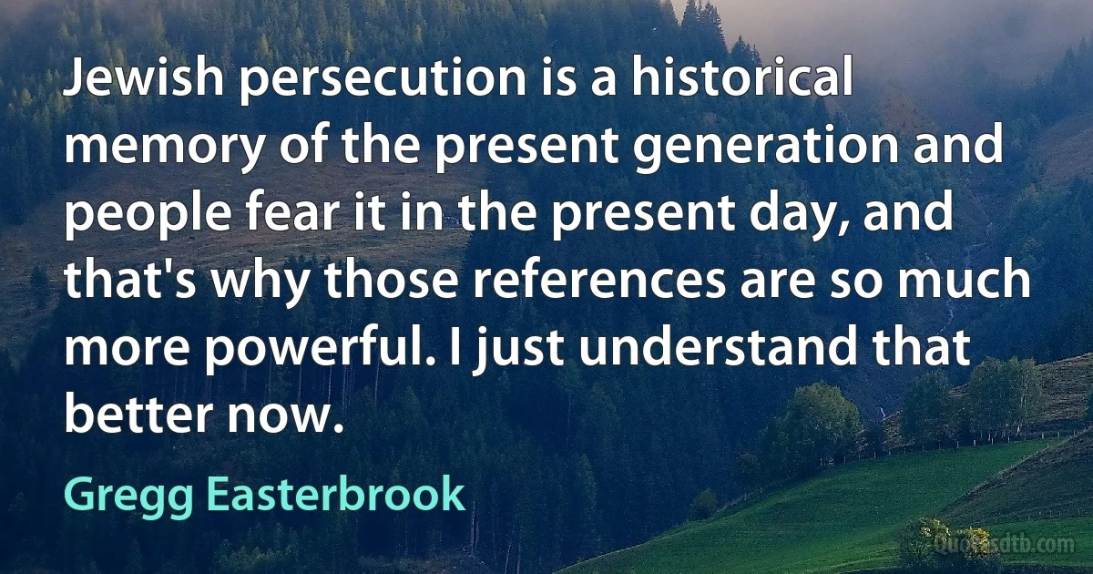 Jewish persecution is a historical memory of the present generation and people fear it in the present day, and that's why those references are so much more powerful. I just understand that better now. (Gregg Easterbrook)