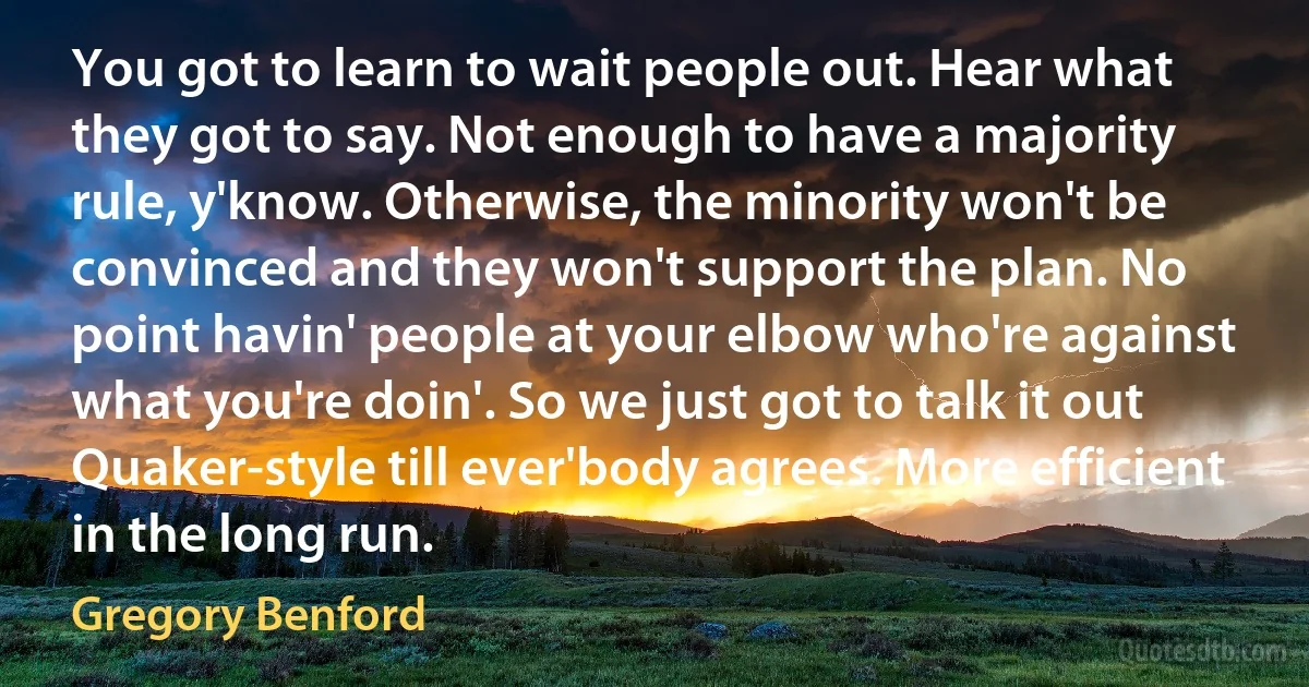 You got to learn to wait people out. Hear what they got to say. Not enough to have a majority rule, y'know. Otherwise, the minority won't be convinced and they won't support the plan. No point havin' people at your elbow who're against what you're doin'. So we just got to talk it out Quaker-style till ever'body agrees. More efficient in the long run. (Gregory Benford)