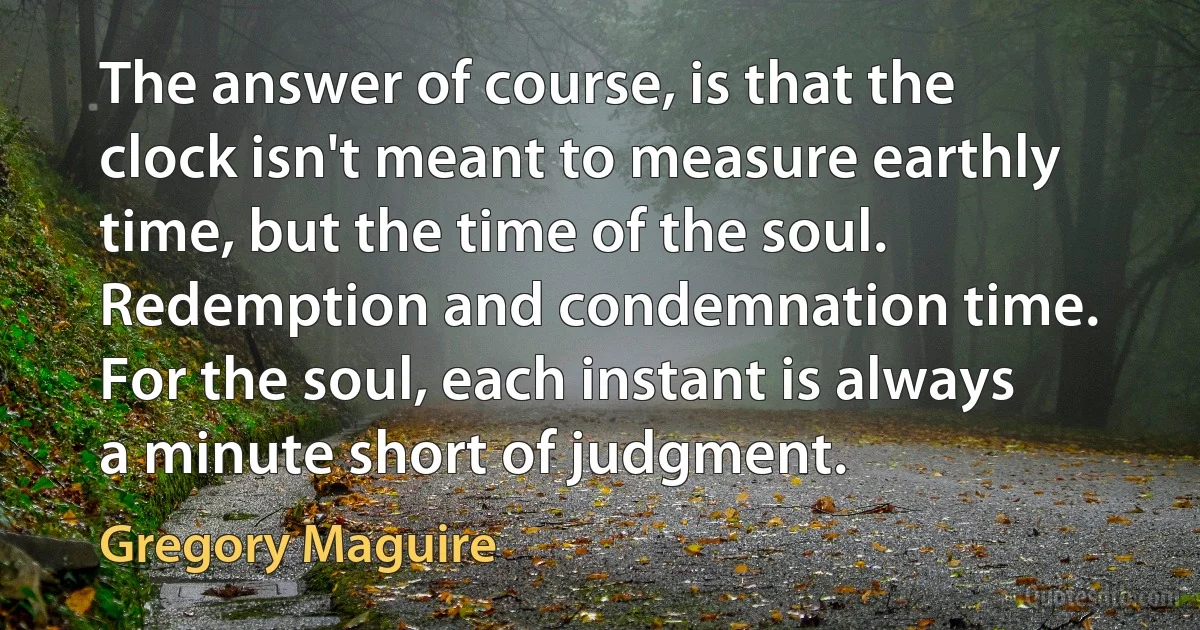 The answer of course, is that the clock isn't meant to measure earthly time, but the time of the soul. Redemption and condemnation time. For the soul, each instant is always a minute short of judgment. (Gregory Maguire)