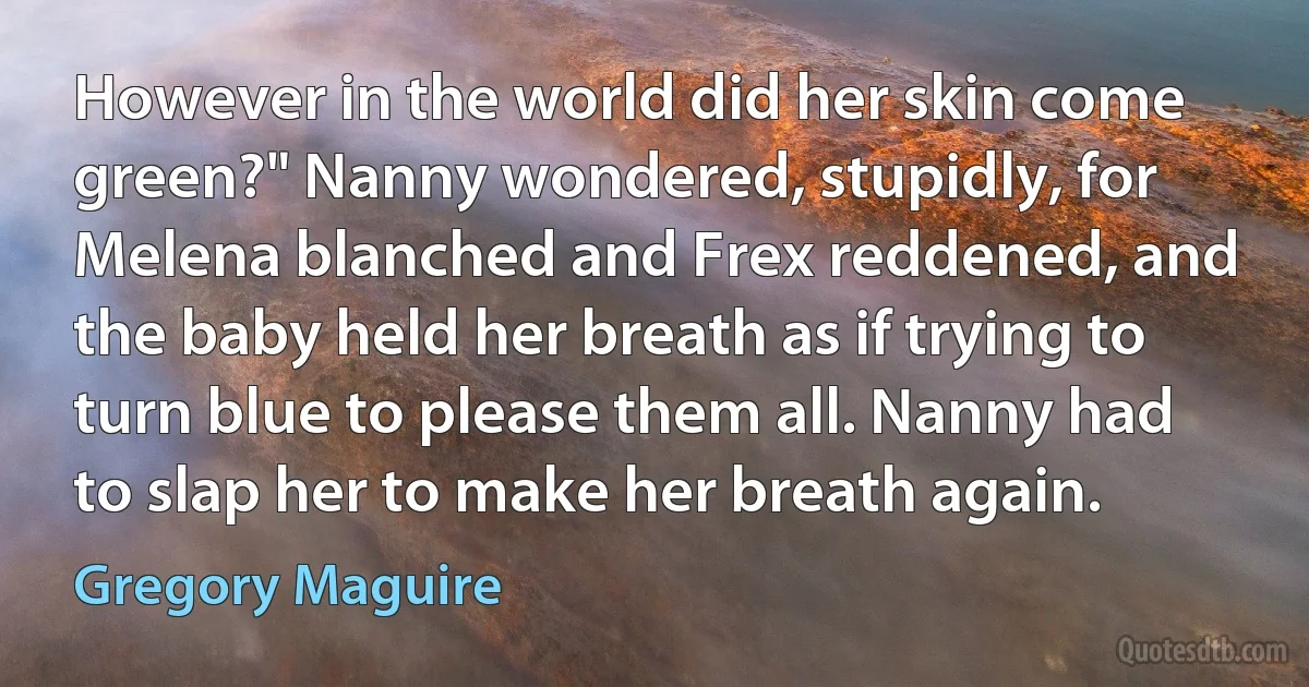 However in the world did her skin come green?" Nanny wondered, stupidly, for Melena blanched and Frex reddened, and the baby held her breath as if trying to turn blue to please them all. Nanny had to slap her to make her breath again. (Gregory Maguire)