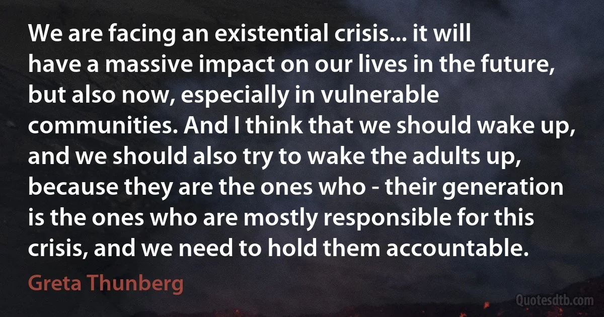 We are facing an existential crisis... it will have a massive impact on our lives in the future, but also now, especially in vulnerable communities. And I think that we should wake up, and we should also try to wake the adults up, because they are the ones who - their generation is the ones who are mostly responsible for this crisis, and we need to hold them accountable. (Greta Thunberg)