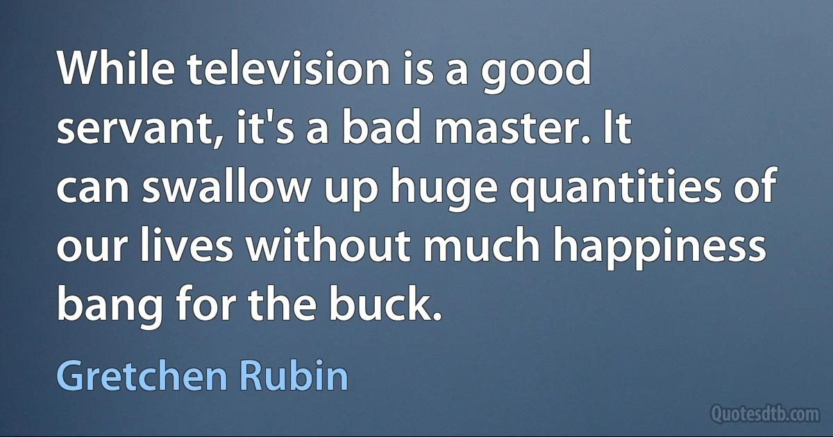 While television is a good servant, it's a bad master. It can swallow up huge quantities of our lives without much happiness bang for the buck. (Gretchen Rubin)