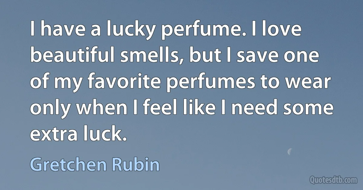 I have a lucky perfume. I love beautiful smells, but I save one of my favorite perfumes to wear only when I feel like I need some extra luck. (Gretchen Rubin)