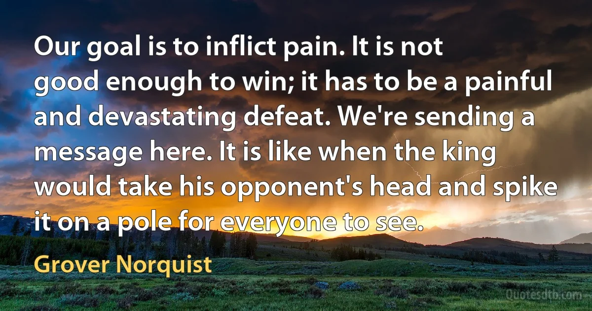 Our goal is to inflict pain. It is not good enough to win; it has to be a painful and devastating defeat. We're sending a message here. It is like when the king would take his opponent's head and spike it on a pole for everyone to see. (Grover Norquist)