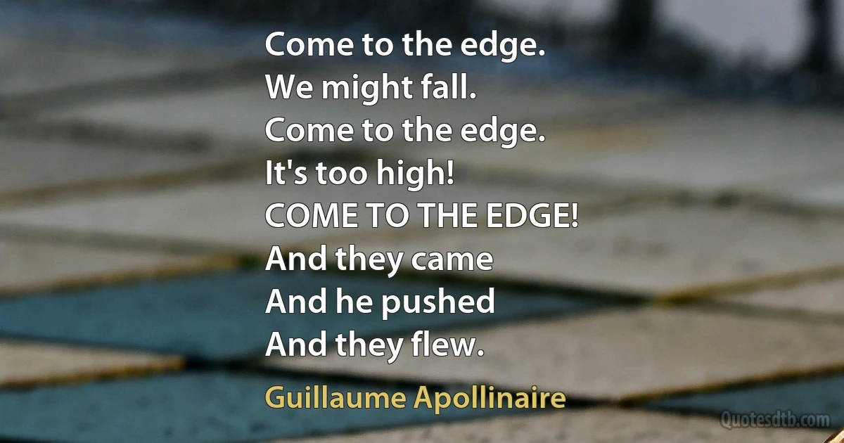 Come to the edge.
We might fall.
Come to the edge.
It's too high!
COME TO THE EDGE!
And they came
And he pushed
And they flew. (Guillaume Apollinaire)