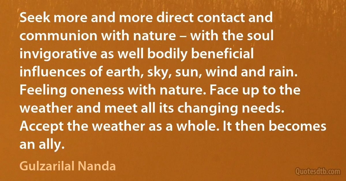 Seek more and more direct contact and communion with nature – with the soul invigorative as well bodily beneficial influences of earth, sky, sun, wind and rain. Feeling oneness with nature. Face up to the weather and meet all its changing needs. Accept the weather as a whole. It then becomes an ally. (Gulzarilal Nanda)