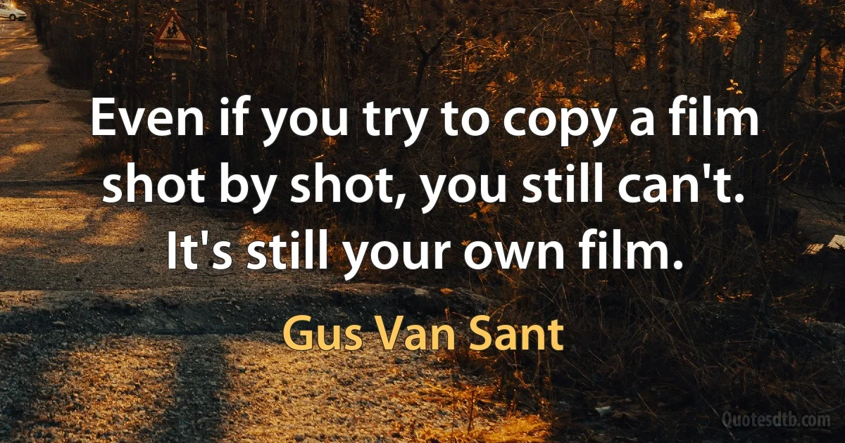 Even if you try to copy a film shot by shot, you still can't. It's still your own film. (Gus Van Sant)