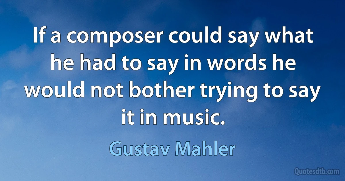 If a composer could say what he had to say in words he would not bother trying to say it in music. (Gustav Mahler)