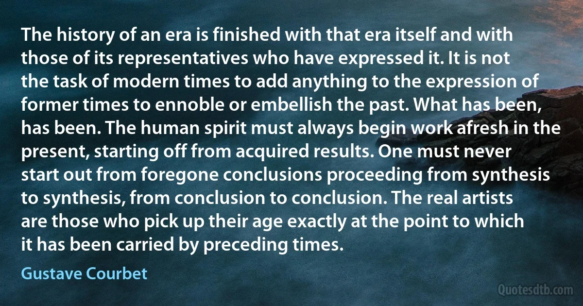 The history of an era is finished with that era itself and with those of its representatives who have expressed it. It is not the task of modern times to add anything to the expression of former times to ennoble or embellish the past. What has been, has been. The human spirit must always begin work afresh in the present, starting off from acquired results. One must never start out from foregone conclusions proceeding from synthesis to synthesis, from conclusion to conclusion. The real artists are those who pick up their age exactly at the point to which it has been carried by preceding times. (Gustave Courbet)