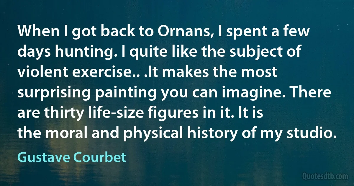 When I got back to Ornans, I spent a few days hunting. I quite like the subject of violent exercise.. .It makes the most surprising painting you can imagine. There are thirty life-size figures in it. It is the moral and physical history of my studio. (Gustave Courbet)