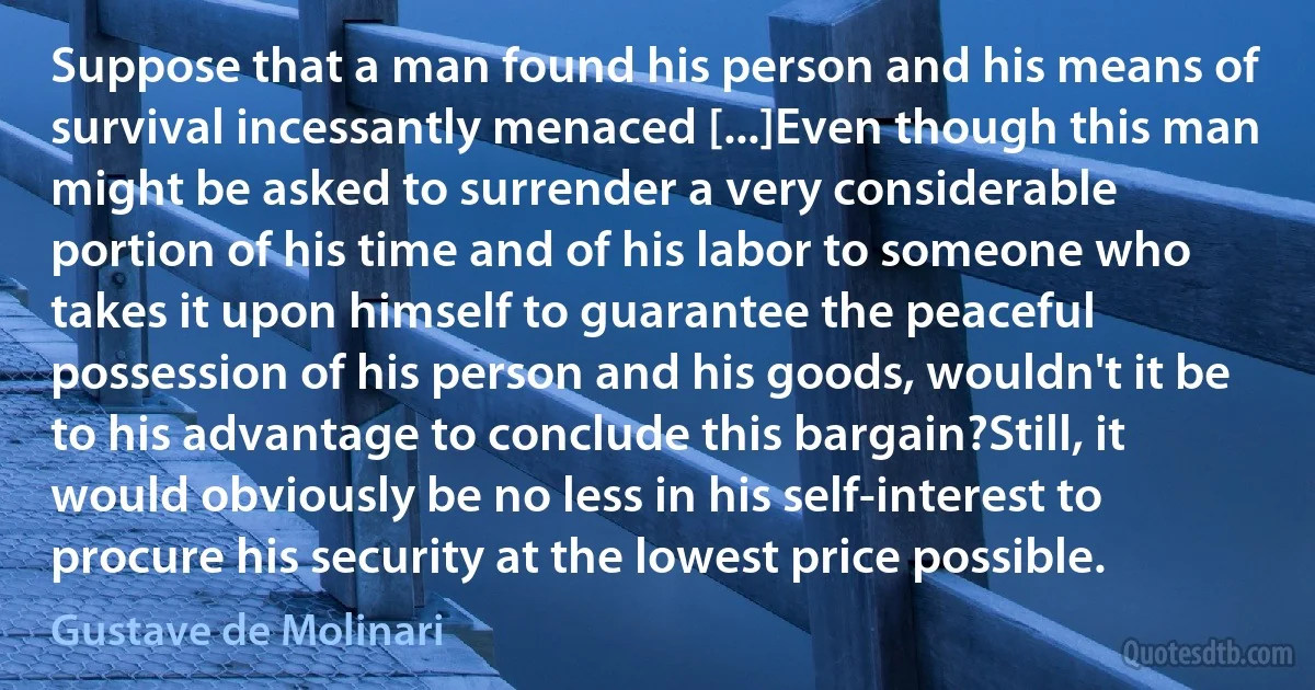 Suppose that a man found his person and his means of survival incessantly menaced [...]Even though this man might be asked to surrender a very considerable portion of his time and of his labor to someone who takes it upon himself to guarantee the peaceful possession of his person and his goods, wouldn't it be to his advantage to conclude this bargain?Still, it would obviously be no less in his self-interest to procure his security at the lowest price possible. (Gustave de Molinari)