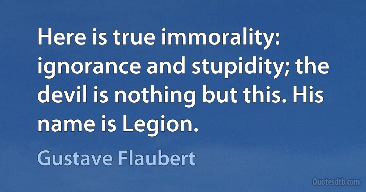 Here is true immorality: ignorance and stupidity; the devil is nothing but this. His name is Legion. (Gustave Flaubert)