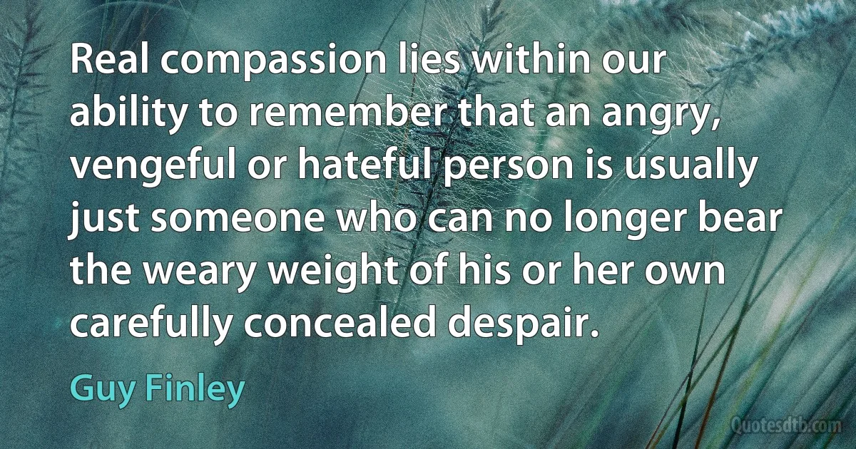 Real compassion lies within our ability to remember that an angry, vengeful or hateful person is usually just someone who can no longer bear the weary weight of his or her own carefully concealed despair. (Guy Finley)