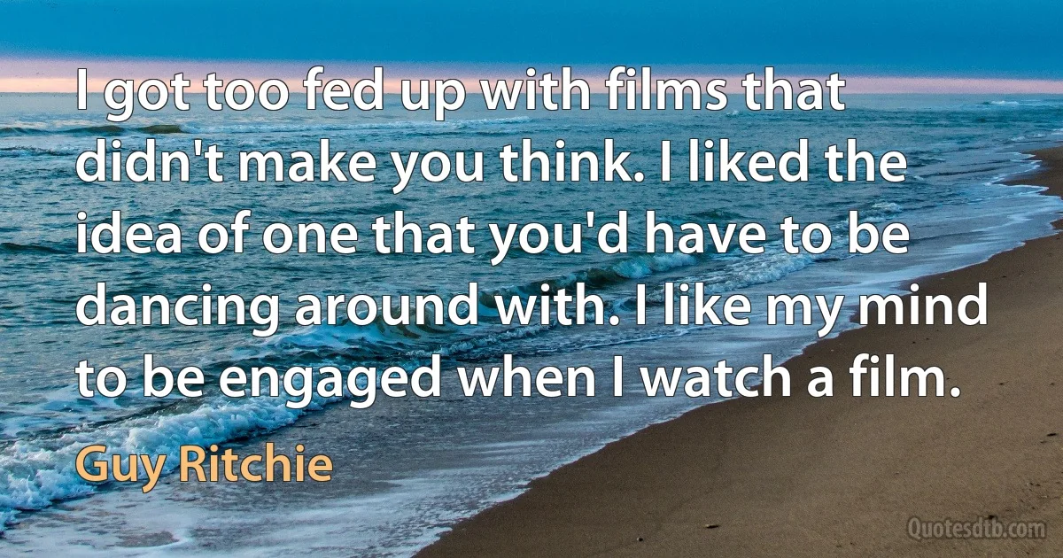 I got too fed up with films that didn't make you think. I liked the idea of one that you'd have to be dancing around with. I like my mind to be engaged when I watch a film. (Guy Ritchie)