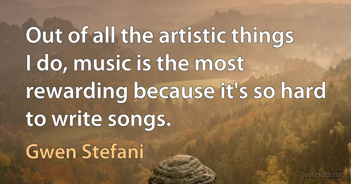 Out of all the artistic things I do, music is the most rewarding because it's so hard to write songs. (Gwen Stefani)