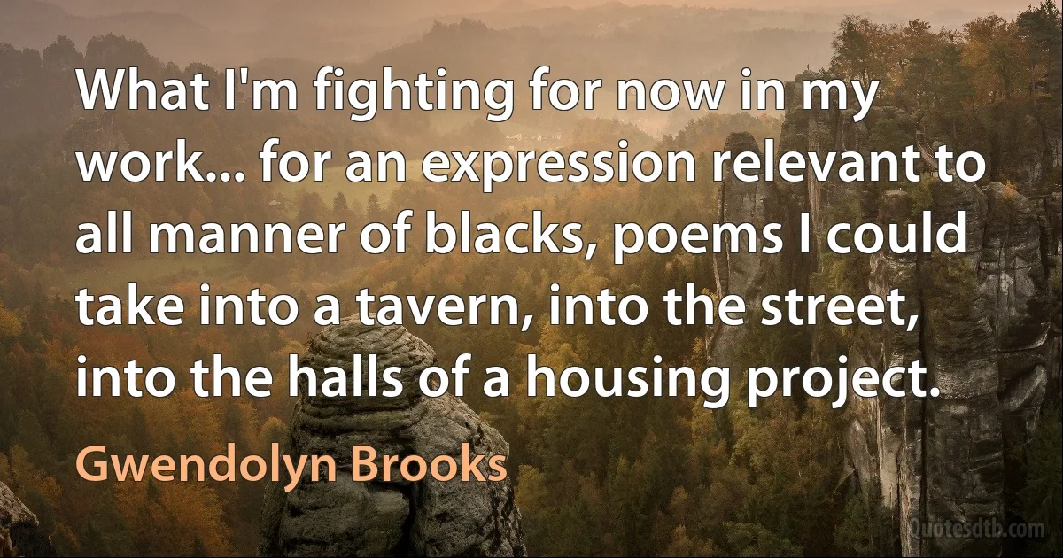 What I'm fighting for now in my work... for an expression relevant to all manner of blacks, poems I could take into a tavern, into the street, into the halls of a housing project. (Gwendolyn Brooks)