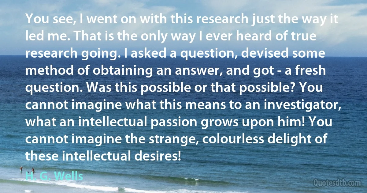 You see, I went on with this research just the way it led me. That is the only way I ever heard of true research going. I asked a question, devised some method of obtaining an answer, and got - a fresh question. Was this possible or that possible? You cannot imagine what this means to an investigator, what an intellectual passion grows upon him! You cannot imagine the strange, colourless delight of these intellectual desires! (H. G. Wells)