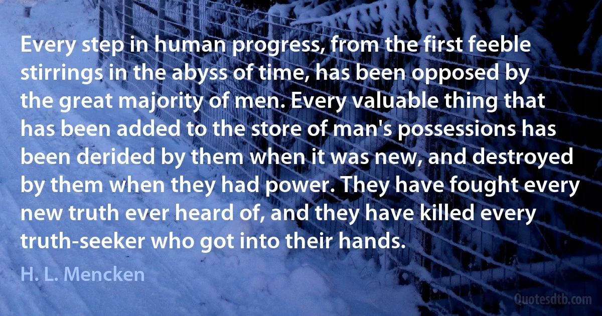 Every step in human progress, from the first feeble stirrings in the abyss of time, has been opposed by the great majority of men. Every valuable thing that has been added to the store of man's possessions has been derided by them when it was new, and destroyed by them when they had power. They have fought every new truth ever heard of, and they have killed every truth-seeker who got into their hands. (H. L. Mencken)