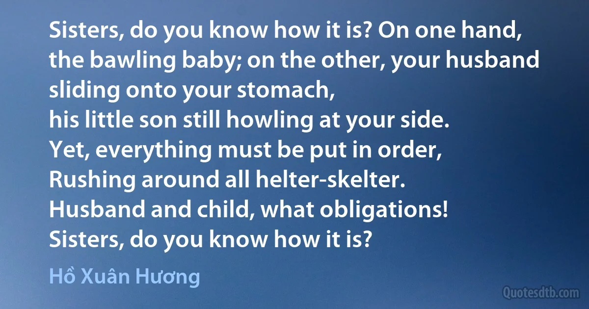 Sisters, do you know how it is? On one hand,
the bawling baby; on the other, your husband
sliding onto your stomach,
his little son still howling at your side.
Yet, everything must be put in order,
Rushing around all helter-skelter.
Husband and child, what obligations!
Sisters, do you know how it is? (Hồ Xuân Hương)